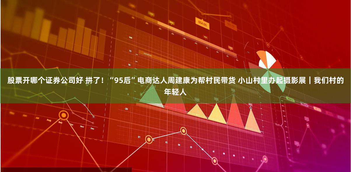 股票开哪个证券公司好 拼了！“95后”电商达人周建康为帮村民带货 小山村里办起摄影展｜我们村的年轻人