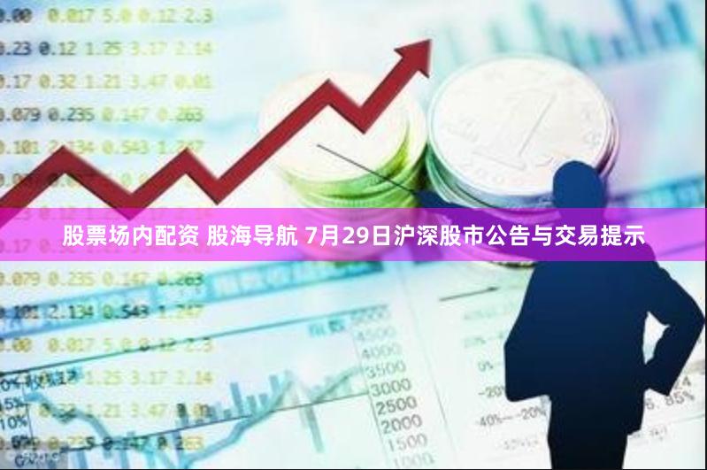 股票场内配资 股海导航 7月29日沪深股市公告与交易提示