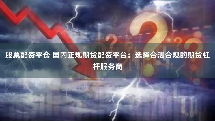 股票配资平仓 国内正规期货配资平台：选择合法合规的期货杠杆服务商