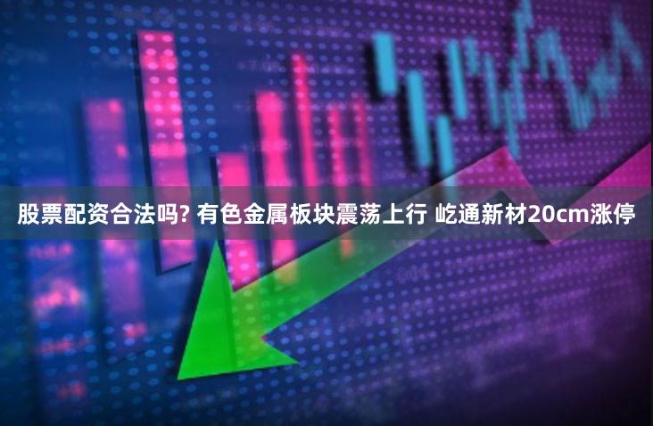 股票配资合法吗? 有色金属板块震荡上行 屹通新材20cm涨停