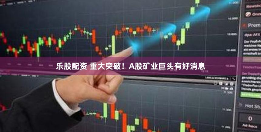 乐股配资 重大突破！A股矿业巨头有好消息