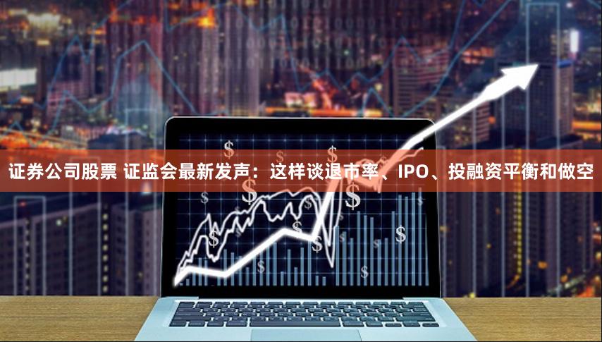 证券公司股票 证监会最新发声：这样谈退市率、IPO、投融资平衡和做空