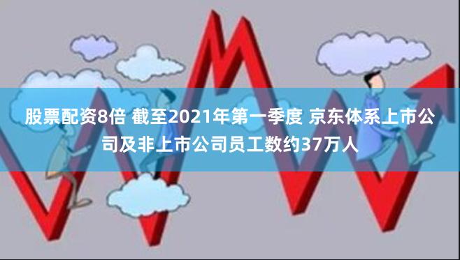 股票配资8倍 截至2021年第一季度 京东体系上市公司及非上市公司员工数约37万人