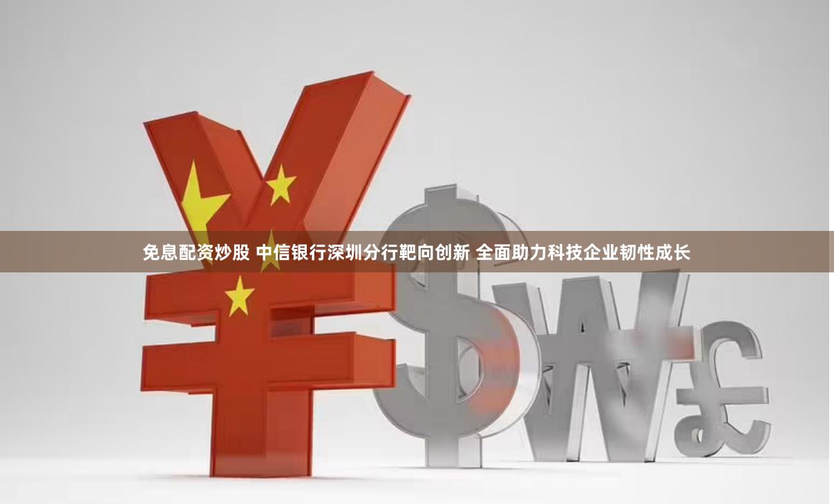 免息配资炒股 中信银行深圳分行靶向创新 全面助力科技企业韧性成长