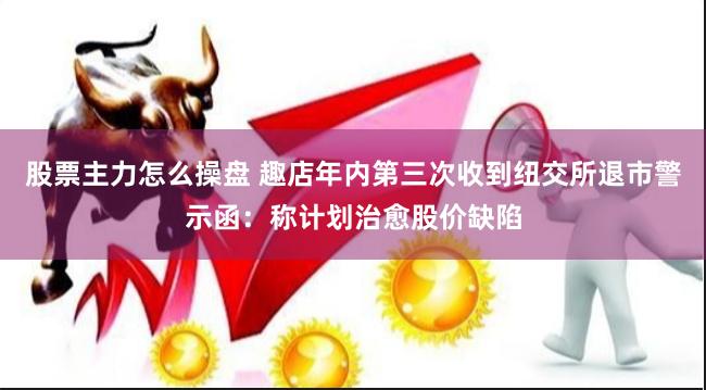 股票主力怎么操盘 趣店年内第三次收到纽交所退市警示函：称计划治愈股价缺陷