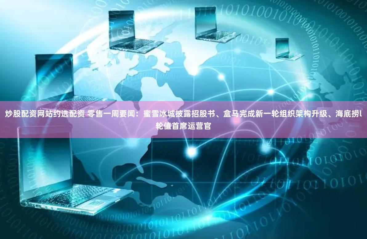 炒股配资网站约选配资 零售一周要闻：蜜雪冰城披露招股书、盒马完成新一轮组织架构升级、海底捞l轮值首席运营官