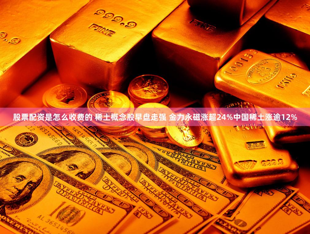 股票配资是怎么收费的 稀土概念股早盘走强 金力永磁涨超24%中国稀土涨逾12%