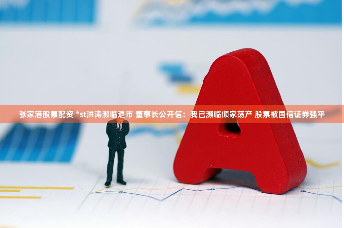张家港股票配资 *st洪涛濒临退市 董事长公开信：我已濒临倾家荡产 股票被国信证券强平
