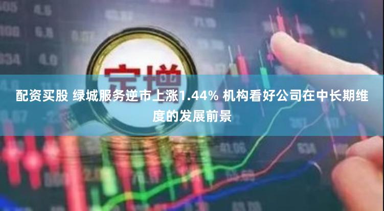 配资买股 绿城服务逆市上涨1.44% 机构看好公司在中长期维度的发展前景