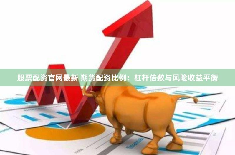股票配资官网最新 期货配资比例：杠杆倍数与风险收益平衡