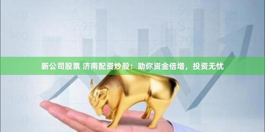 新公司股票 济南配资炒股：助你资金倍增，投资无忧
