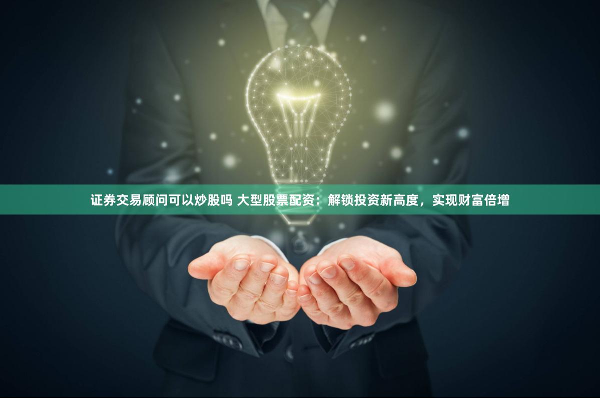 证券交易顾问可以炒股吗 大型股票配资：解锁投资新高度，实现财富倍增