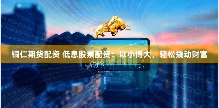 铜仁期货配资 低息股票配资：以小博大，轻松撬动财富