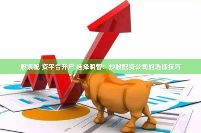 股票配 资平台开户 选择明智：炒股配资公司的选择技巧