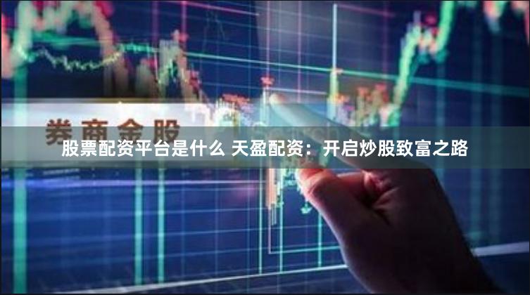 股票配资平台是什么 天盈配资：开启炒股致富之路