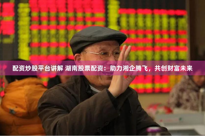 配资炒股平台讲解 湖南股票配资：助力湘企腾飞，共创财富未来