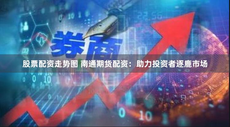 股票配资走势图 南通期货配资：助力投资者逐鹿市场