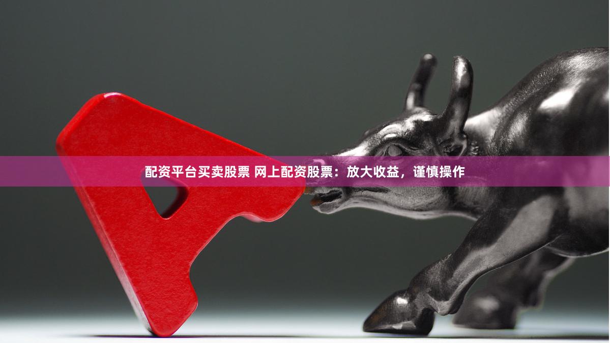 配资平台买卖股票 网上配资股票：放大收益，谨慎操作