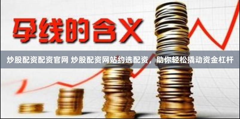 炒股配资配资官网 炒股配资网站约选配资，助你轻松撬动资金杠杆