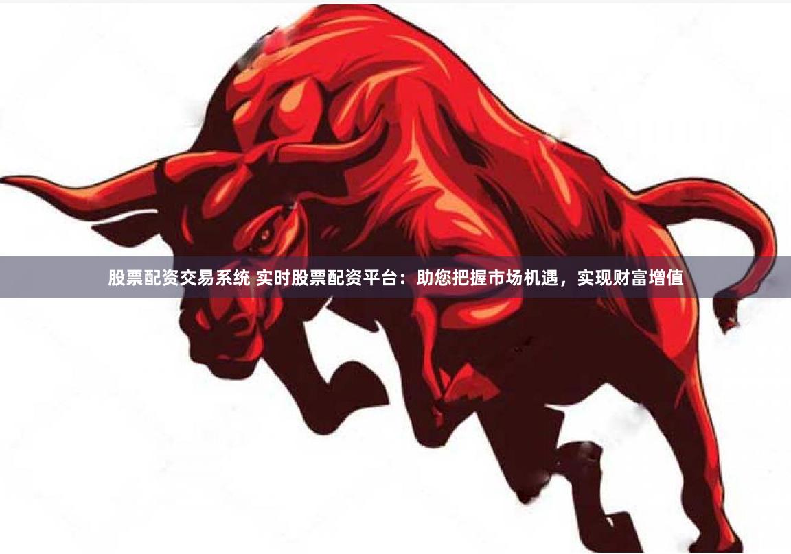 股票配资交易系统 实时股票配资平台：助您把握市场机遇，实现财富增值