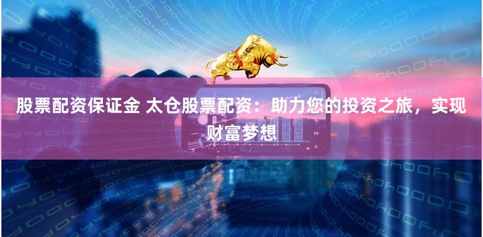股票配资保证金 太仓股票配资：助力您的投资之旅，实现财富梦想