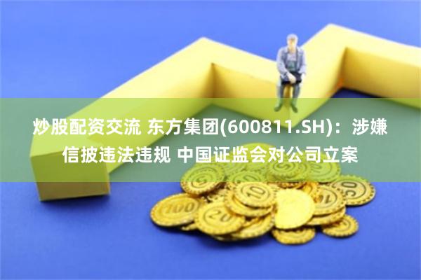 炒股配资交流 东方集团(600811.SH)：涉嫌信披违法违规 中国证监会对公司立案
