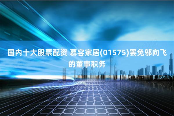 国内十大股票配资 慕容家居(01575)罢免邬向飞的董事职务