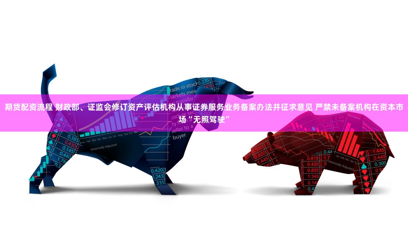 期货配资流程 财政部、证监会修订资产评估机构从事证券服务业务备案办法并征求意见 严禁未备案机构在资本市场“无照驾驶”