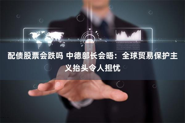 配债股票会跌吗 中德部长会晤：全球贸易保护主义抬头令人担忧