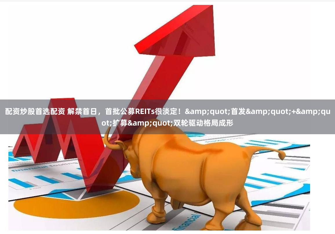 配资炒股首选配资 解禁首日，首批公募REITs很淡定！&quot;首发&quot;+&quot;扩募&quot;双轮驱动格局成形