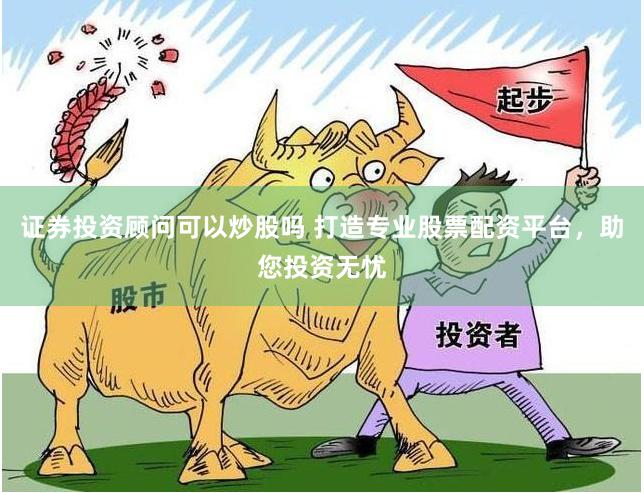证券投资顾问可以炒股吗 打造专业股票配资平台，助您投资无忧